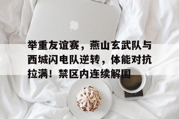 举重友谊赛，燕山玄武队与西城闪电队逆转，体能对抗拉满！禁区内连续解围的简单介绍