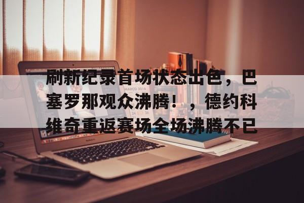刷新纪录首场状态出色，巴塞罗那观众沸腾！，德约科维奇重返赛场全场沸腾不已的简单介绍