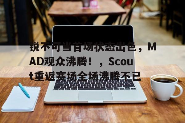 锐不可当首场状态出色，MAD观众沸腾！，Scout重返赛场全场沸腾不已的简单介绍