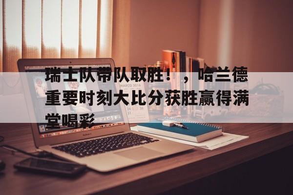 瑞士队带队取胜！，哈兰德重要时刻大比分获胜赢得满堂喝彩(瑞士篮球比分)-jiuyou