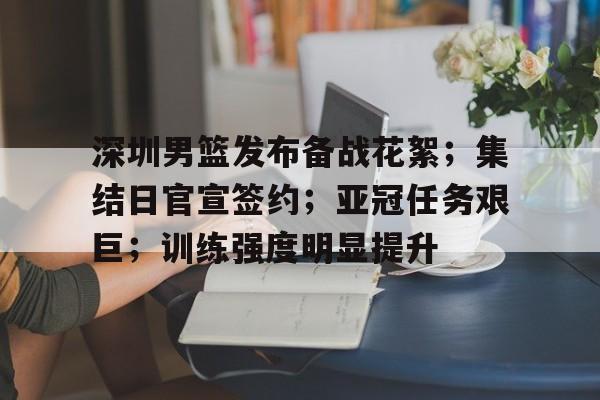 关于深圳男篮发布备战花絮；集结日官宣签约；亚冠任务艰巨；训练强度明显提升的信息-九游娱乐
