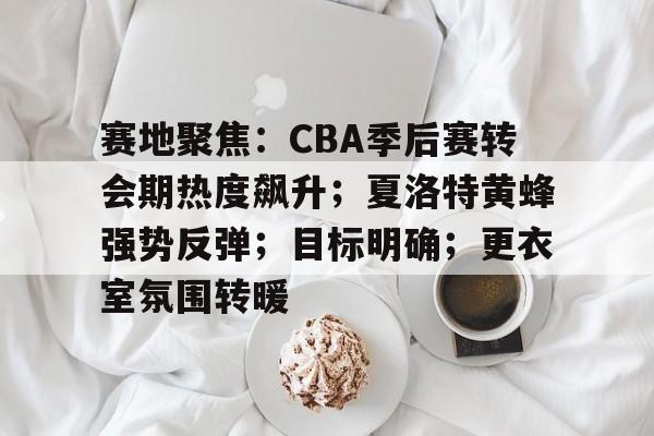 赛地聚焦：CBA季后赛转会期热度飙升；夏洛特黄蜂强势反弹；目标明确；更衣室氛围转暖的简单介绍-jiuyou