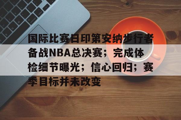 关于国际比赛日印第安纳步行者备战NBA总决赛；完成体检细节曝光；信心回归；赛季目标并未改变的信息